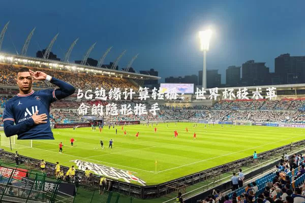 5G边缘计算转播：世界杯技术革命的隐形推手